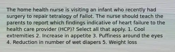 The home health nurse is visiting an infant who recently had surgery to repair tetralogy of Fallot. The nurse should teach the parents to report which findings indicative of heart failure to the health care provider (HCP)? Select all that apply. 1. Cool extremities 2. Increase in appetite 3. Puffiness around the eyes 4. Reduction in number of wet diapers 5. Weight loss