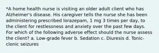 *A home health nurse is visiting an older adult client who has Alzheimer's disease. His caregiver tells the nurse she has been administering prescribed lorazepam, 1 mg 3 times per day, to the client for restlessness and anxiety over the past few days. For which of the following adverse effect should the nurse assess the client? a. Low-grade fever b. Sedation c. Diuresis d. Tonic-clonic seizures