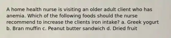 A home health nurse is visiting an older adult client who has anemia. Which of the following foods should the nurse recommend to increase the clients iron intake? a. Greek yogurt b. Bran muffin c. Peanut butter sandwich d. Dried fruit