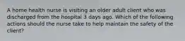 A home health nurse is visiting an older adult client who was discharged from the hospital 3 days ago. Which of the following actions should the nurse take to help maintain the safety of the client?