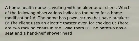 A home health nurse is visiting with an older adult client. Which of the following observations indicates the need for a home modification? A: The home has power strips that have breakers B: The client uses an electric toaster oven for cooking C: There are two rocking chairs in the living room D: The bathtub has a seat and a hand-helf shower head