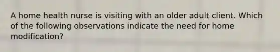 A home health nurse is visiting with an older adult client. Which of the following observations indicate the need for home modification?