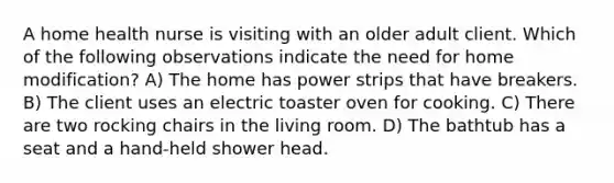 A home health nurse is visiting with an older adult client. Which of the following observations indicate the need for home modification? A) The home has power strips that have breakers. B) The client uses an electric toaster oven for cooking. C) There are two rocking chairs in the living room. D) The bathtub has a seat and a hand-held shower head.