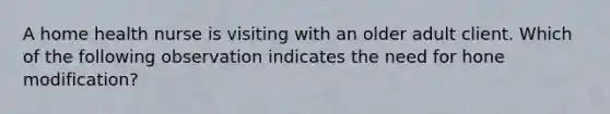 A home health nurse is visiting with an older adult client. Which of the following observation indicates the need for hone modification?