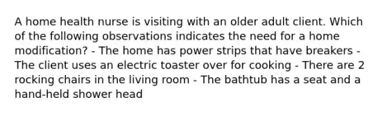 A home health nurse is visiting with an older adult client. Which of the following observations indicates the need for a home modification? - The home has power strips that have breakers - The client uses an electric toaster over for cooking - There are 2 rocking chairs in the living room - The bathtub has a seat and a hand-held shower head