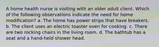 A home health nurse is visiting with an older adult client. Which of the following observations indicate the need for home modification? a. The home has power strips that have breakers. b. The client uses an electric toaster oven for cooking. c. There are two rocking chairs in the living room. d. The bathtub has a seat and a hand-held shower head.