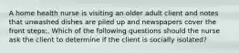 A home health nurse is visiting an older adult client and notes that unwashed dishes are piled up and newspapers cover the front steps;. Which of the following questions should the nurse ask the client to determine if the client is socially isolated?