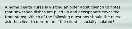 A home health nurse is visiting an older adult client and notes that unwashed dishes are piled up and newspapers cover the front steps;. Which of the following questions should the nurse ask the client to determine if the client is socially isolated?