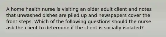 A home health nurse is visiting an older adult client and notes that unwashed dishes are piled up and newspapers cover the front steps. Which of the following questions should the nurse ask the client to determine if the client is socially isolated?