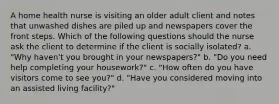 A home health nurse is visiting an older adult client and notes that unwashed dishes are piled up and newspapers cover the front steps. Which of the following questions should the nurse ask the client to determine if the client is socially isolated? a. "Why haven't you brought in your newspapers?" b. "Do you need help completing your housework?" c. "How often do you have visitors come to see you?" d. "Have you considered moving into an assisted living facility?"