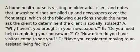 A home health nurse is visiting an older adult client and notes that unwashed dishes are piled up and newspapers cover the front steps. Which of the following questions should the nurse ask the client to determine if the client is socially isolated? A: "Why haven't you brought in your newspapers?" B: "Do you need help completing your housework?" C: "How often do you have visitors come to see you?" D: "Have you considered moving to an assisted living facility?"