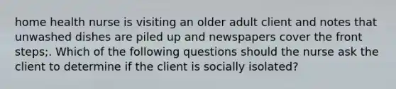 home health nurse is visiting an older adult client and notes that unwashed dishes are piled up and newspapers cover the front steps;. Which of the following questions should the nurse ask the client to determine if the client is socially isolated?