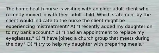 The home health nurse is visiting with an older adult client who recently moved in with their adult child. Which statement by the client would indicate to the nurse the client might be experiencing mistreatment? A) "I recently added my daughter on to my bank account." B) "I had an appointment to replace my eyeglasses." C) "I have joined a church group that meets during the day." D) "I try to help my daughter with preparing meals."