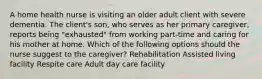 A home health nurse is visiting an older adult client with severe dementia. The client's son, who serves as her primary caregiver, reports being "exhausted" from working part-time and caring for his mother at home. Which of the following options should the nurse suggest to the caregiver? Rehabilitation Assisted living facility Respite care Adult day care facility