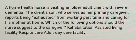 A home health nurse is visiting an older adult client with severe dementia. The client's son, who serves as her primary caregiver, reports being "exhausted" from working part-time and caring for his mother at home. Which of the following options should the nurse suggest to the caregiver? Rehabilitation Assisted living facility Respite care Adult day care facility