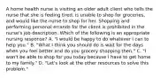 A home health nurse is visiting an older adult client who tells the nurse that she is feeling tired, is unable to shop for groceries, and would like the nurse to shop for her. Shopping and performing personal errands for the client is prohibited in the nurse's job description. Which of the following is an appropriate nursing response? A. "I would be happy to do whatever I can to help you." B. "What I think you should do is wait for the days when you feel better and do you grocery shopping then." C. "I won't be able to shop for you today because I have to get home to my family." D. "Let's look at the other resources to solve this problem."