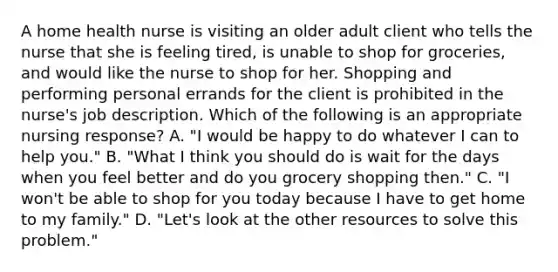 A home health nurse is visiting an older adult client who tells the nurse that she is feeling tired, is unable to shop for groceries, and would like the nurse to shop for her. Shopping and performing personal errands for the client is prohibited in the nurse's job description. Which of the following is an appropriate nursing response? A. "I would be happy to do whatever I can to help you." B. "What I think you should do is wait for the days when you feel better and do you grocery shopping then." C. "I won't be able to shop for you today because I have to get home to my family." D. "Let's look at the other resources to solve this problem."