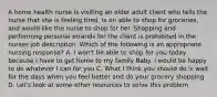 A home health nurse is visiting an older adult client who tells the nurse that she is feeling tired, is on able to shop for groceries, and would like the nurse to shop for her. Shopping and performing personal errands for the client is prohibited in the nurses job description. Which of the following is an appropriate nursing response? A. I won't be able to shop for you today because I have to get home to my family Baby. I would be happy to do whatever I can for you C. What I think you should do is wait for the days when you feel better and do your grocery shopping D. Let's look at some other resources to solve this problem