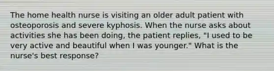 The home health nurse is visiting an older adult patient with osteoporosis and severe kyphosis. When the nurse asks about activities she has been doing, the patient replies, "I used to be very active and beautiful when I was younger." What is the nurse's best response?