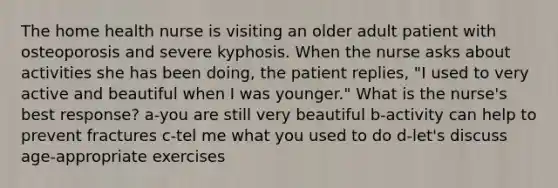 The home health nurse is visiting an older adult patient with osteoporosis and severe kyphosis. When the nurse asks about activities she has been doing, the patient replies, "I used to very active and beautiful when I was younger." What is the nurse's best response? a-you are still very beautiful b-activity can help to prevent fractures c-tel me what you used to do d-let's discuss age-appropriate exercises