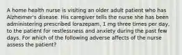 A home health nurse is visiting an older adult patient who has Alzheimer's disease. His caregiver tells the nurse she has been administering prescribed lorazepam, 1 mg three times per day, to the patient for restlessness and anxiety during the past few days. For which of the following adverse affects of the nurse assess the patient?