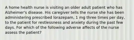 A home health nurse is visiting an older adult patient who has Alzheimer's disease. His caregiver tells the nurse she has been administering prescribed lorazepam, 1 mg three times per day, to the patient for restlessness and anxiety during the past few days. For which of the following adverse affects of the nurse assess the patient?