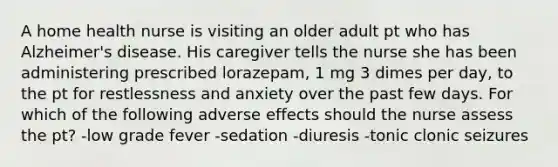 A home health nurse is visiting an older adult pt who has Alzheimer's disease. His caregiver tells the nurse she has been administering prescribed lorazepam, 1 mg 3 dimes per day, to the pt for restlessness and anxiety over the past few days. For which of the following adverse effects should the nurse assess the pt? -low grade fever -sedation -diuresis -tonic clonic seizures