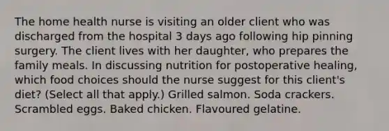 The home health nurse is visiting an older client who was discharged from the hospital 3 days ago following hip pinning surgery. The client lives with her daughter, who prepares the family meals. In discussing nutrition for postoperative healing, which food choices should the nurse suggest for this client's diet? (Select all that apply.) Grilled salmon. Soda crackers. Scrambled eggs. Baked chicken. Flavoured gelatine.