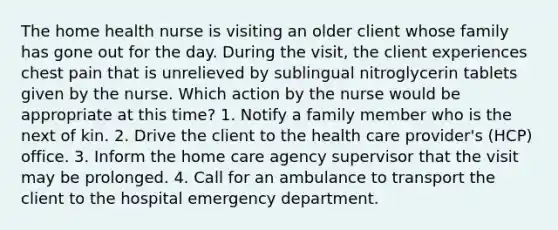 The home health nurse is visiting an older client whose family has gone out for the day. During the visit, the client experiences chest pain that is unrelieved by sublingual nitroglycerin tablets given by the nurse. Which action by the nurse would be appropriate at this time? 1. Notify a family member who is the next of kin. 2. Drive the client to the health care provider's (HCP) office. 3. Inform the home care agency supervisor that the visit may be prolonged. 4. Call for an ambulance to transport the client to the hospital emergency department.