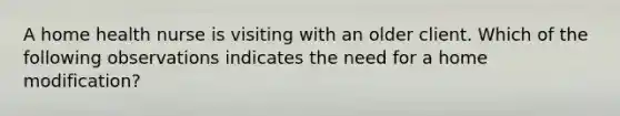 A home health nurse is visiting with an older client. Which of the following observations indicates the need for a home modification?