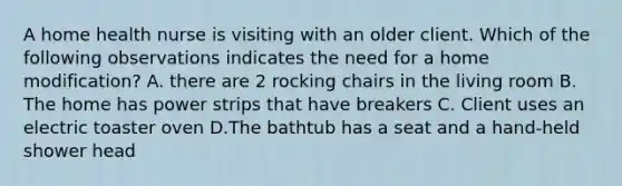 A home health nurse is visiting with an older client. Which of the following observations indicates the need for a home modification? A. there are 2 rocking chairs in the living room B. The home has power strips that have breakers C. Client uses an electric toaster oven D.The bathtub has a seat and a hand-held shower head