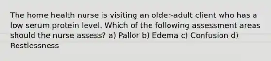 The home health nurse is visiting an older-adult client who has a low serum protein level. Which of the following assessment areas should the nurse assess? a) Pallor b) Edema c) Confusion d) Restlessness