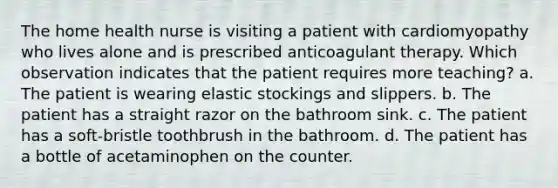 The home health nurse is visiting a patient with cardiomyopathy who lives alone and is prescribed anticoagulant therapy. Which observation indicates that the patient requires more teaching? a. The patient is wearing elastic stockings and slippers. b. The patient has a straight razor on the bathroom sink. c. The patient has a soft-bristle toothbrush in the bathroom. d. The patient has a bottle of acetaminophen on the counter.