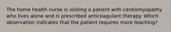 The home health nurse is visiting a patient with cardiomyopathy who lives alone and is prescribed anticoagulant therapy. Which observation indicates that the patient requires more teaching?