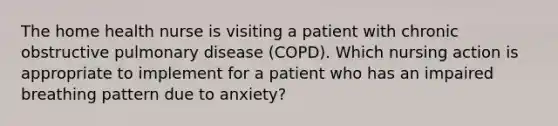 The home health nurse is visiting a patient with chronic obstructive pulmonary disease (COPD). Which nursing action is appropriate to implement for a patient who has an impaired breathing pattern due to anxiety?