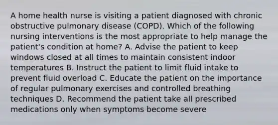 A home health nurse is visiting a patient diagnosed with chronic obstructive pulmonary disease (COPD). Which of the following nursing interventions is the most appropriate to help manage the patient's condition at home? A. Advise the patient to keep windows closed at all times to maintain consistent indoor temperatures B. Instruct the patient to limit fluid intake to prevent fluid overload C. Educate the patient on the importance of regular pulmonary exercises and controlled breathing techniques D. Recommend the patient take all prescribed medications only when symptoms become severe