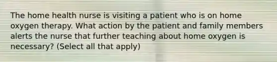 The home health nurse is visiting a patient who is on home oxygen therapy. What action by the patient and family members alerts the nurse that further teaching about home oxygen is necessary? (Select all that apply)