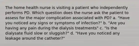 The home health nurse is visiting a patient who independently performs PD. Which question does the nurse ask the patient to assess for the major complication associated with PD? a. "Have you noticed any signs or symptoms of infection?" b. "Are you having any pain during the dialysis treatments" c. "Is the dialysate fluid slow or sluggish?" d. "Have you noticed any leakage around the catheter?"