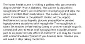 The home health nurse is visiting a patient who was recently diagnosed with Type 2 diabetes. The patient is prescribed repaglinide (Prandin) and metformin (Glucophage) and asks the nurse to explain their medications. The nurse should provide which instructions to the patient? (Select all that apply.) Metformin increases hepatic glucose production to prevent hypoglycemia associated with repaglinide The repaglinide is taken 30 minutes before eating Candy or another simple sugar is carried and used to treat mild hypoglycemic episodes Muscle pain is an expected side effect of metformin and may be treated with acetaminophen (Tylenol) If you develop renal disease you will need to stop taking metformin