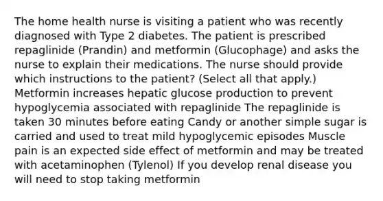 The home health nurse is visiting a patient who was recently diagnosed with Type 2 diabetes. The patient is prescribed repaglinide (Prandin) and metformin (Glucophage) and asks the nurse to explain their medications. The nurse should provide which instructions to the patient? (Select all that apply.) Metformin increases hepatic glucose production to prevent hypoglycemia associated with repaglinide The repaglinide is taken 30 minutes before eating Candy or another simple sugar is carried and used to treat mild hypoglycemic episodes Muscle pain is an expected side effect of metformin and may be treated with acetaminophen (Tylenol) If you develop renal disease you will need to stop taking metformin