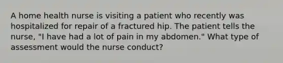 A home health nurse is visiting a patient who recently was hospitalized for repair of a fractured hip. The patient tells the nurse, "I have had a lot of pain in my abdomen." What type of assessment would the nurse conduct?