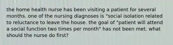 the home health nurse has been visiting a patient for several months. one of the nursing diagnoses is "social isolation related to reluctance to leave the house. the goal of "patient will attend a social function two times per month" has not been met. what should the nurse do first?