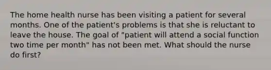 The home health nurse has been visiting a patient for several months. One of the patient's problems is that she is reluctant to leave the house. The goal of "patient will attend a social function two time per month" has not been met. What should the nurse do first?