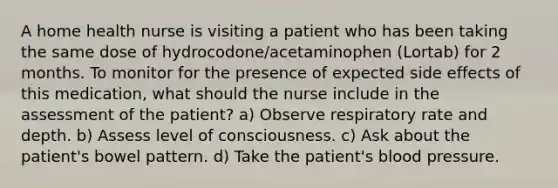 A home health nurse is visiting a patient who has been taking the same dose of hydrocodone/acetaminophen (Lortab) for 2 months. To monitor for the presence of expected side effects of this medication, what should the nurse include in the assessment of the patient? a) Observe respiratory rate and depth. b) Assess level of consciousness. c) Ask about the patient's bowel pattern. d) Take the patient's blood pressure.