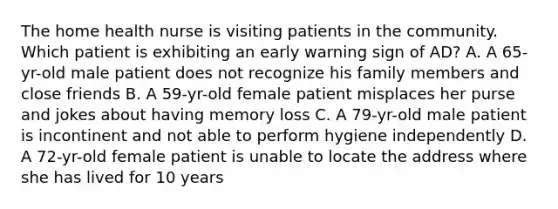 The home health nurse is visiting patients in the community. Which patient is exhibiting an early warning sign of AD? A. A 65-yr-old male patient does not recognize his family members and close friends B. A 59-yr-old female patient misplaces her purse and jokes about having memory loss C. A 79-yr-old male patient is incontinent and not able to perform hygiene independently D. A 72-yr-old female patient is unable to locate the address where she has lived for 10 years