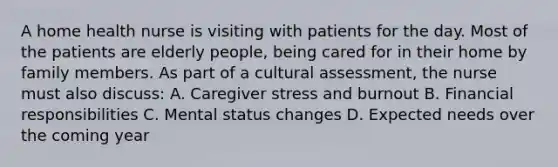 A home health nurse is visiting with patients for the day. Most of the patients are elderly people, being cared for in their home by family members. As part of a cultural assessment, the nurse must also discuss: A. Caregiver stress and burnout B. Financial responsibilities C. Mental status changes D. Expected needs over the coming year