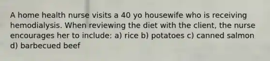 A home health nurse visits a 40 yo housewife who is receiving hemodialysis. When reviewing the diet with the client, the nurse encourages her to include: a) rice b) potatoes c) canned salmon d) barbecued beef