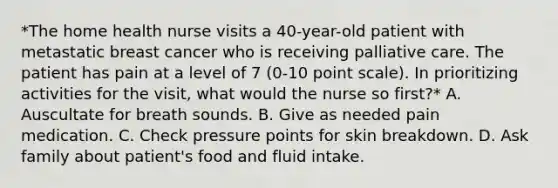 *The home health nurse visits a 40-year-old patient with metastatic breast cancer who is receiving palliative care. The patient has pain at a level of 7 (0-10 point scale). In prioritizing activities for the visit, what would the nurse so first?* A. Auscultate for breath sounds. B. Give as needed pain medication. C. Check pressure points for skin breakdown. D. Ask family about patient's food and fluid intake.