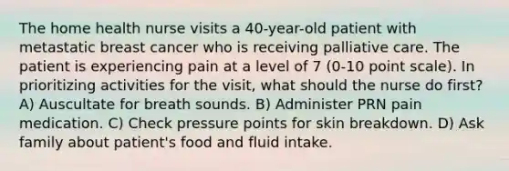 The home health nurse visits a 40-year-old patient with metastatic breast cancer who is receiving palliative care. The patient is experiencing pain at a level of 7 (0-10 point scale). In prioritizing activities for the visit, what should the nurse do first?A) Auscultate for breath sounds. B) Administer PRN pain medication. C) Check pressure points for skin breakdown. D) Ask family about patient's food and fluid intake.