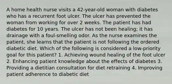 A home health nurse visits a 42-year-old woman with diabetes who has a recurrent foot ulcer. The ulcer has prevented the woman from working for over 2 weeks. The patient has had diabetes for 10 years. The ulcer has not been healing; it has drainage with a foul-smelling odor. As the nurse examines the patient, she learns that the patient is not following the ordered diabetic diet. Which of the following is considered a low-priority goal for this patient? 1. Achieving wound healing of the foot ulcer 2. Enhancing patient knowledge about the effects of diabetes 3. Providing a dietitian consultation for diet retraining 4. Improving patient adherence to diabetic diet